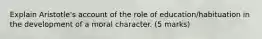 Explain Aristotle's account of the role of education/habituation in the development of a moral character. (5 marks)