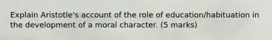 Explain Aristotle's account of the role of education/habituation in the development of a moral character. (5 marks)