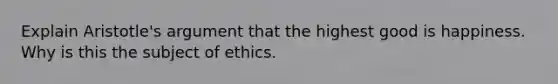 Explain Aristotle's argument that the highest good is happiness. Why is this the subject of ethics.