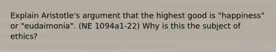 Explain Aristotle's argument that the highest good is "happiness" or "eudaimonia". (NE 1094a1-22) Why is this the subject of ethics?