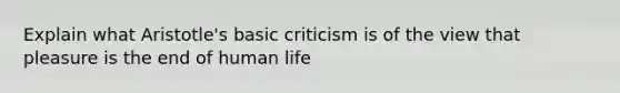 Explain what Aristotle's basic criticism is of the view that pleasure is the end of human life