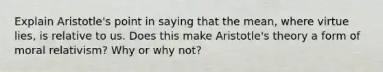 Explain Aristotle's point in saying that the mean, where virtue lies, is relative to us. Does this make Aristotle's theory a form of moral relativism? Why or why not?