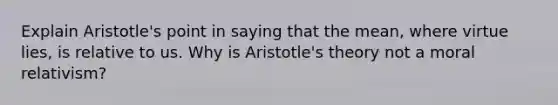 Explain Aristotle's point in saying that the mean, where virtue lies, is relative to us. Why is Aristotle's theory not a moral relativism?