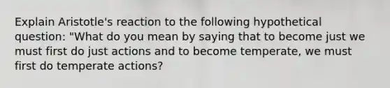 Explain Aristotle's reaction to the following hypothetical question: "What do you mean by saying that to become just we must first do just actions and to become temperate, we must first do temperate actions?