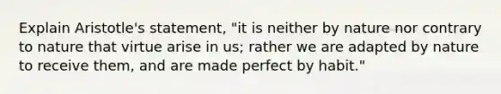 Explain Aristotle's statement, "it is neither by nature nor contrary to nature that virtue arise in us; rather we are adapted by nature to receive them, and are made perfect by habit."