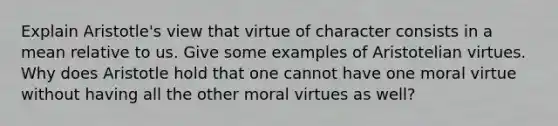 Explain Aristotle's view that virtue of character consists in a mean relative to us. Give some examples of Aristotelian virtues. Why does Aristotle hold that one cannot have one moral virtue without having all the other moral virtues as well?