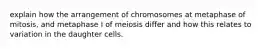 explain how the arrangement of chromosomes at metaphase of mitosis, and metaphase I of meiosis differ and how this relates to variation in the daughter cells.