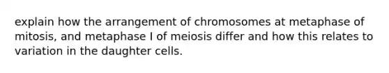 explain how the arrangement of chromosomes at metaphase of mitosis, and metaphase I of meiosis differ and how this relates to variation in the daughter cells.