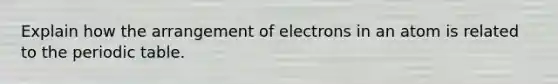 Explain how the arrangement of electrons in an atom is related to the periodic table.