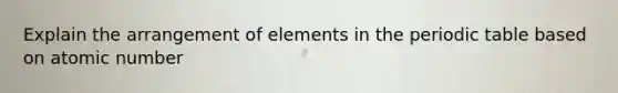 Explain the arrangement of elements in the periodic table based on atomic number