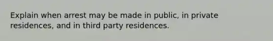 Explain when arrest may be made in public, in private residences, and in third party residences.