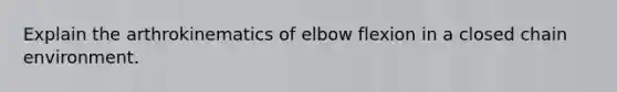 Explain the arthrokinematics of elbow flexion in a closed chain environment.