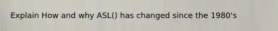 Explain How and why ASL() has changed since the 1980's