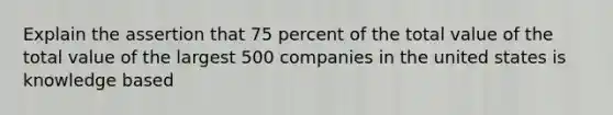 Explain the assertion that 75 percent of the total value of the total value of the largest 500 companies in the united states is knowledge based