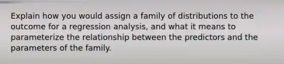 Explain how you would assign a family of distributions to the outcome for a regression analysis, and what it means to parameterize the relationship between the predictors and the parameters of the family.