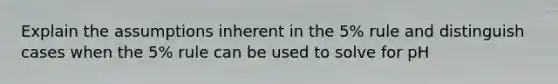 Explain the assumptions inherent in the 5% rule and distinguish cases when the 5% rule can be used to solve for pH