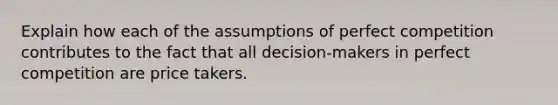 Explain how each of the assumptions of perfect competition contributes to the fact that all decision-makers in perfect competition are price takers.