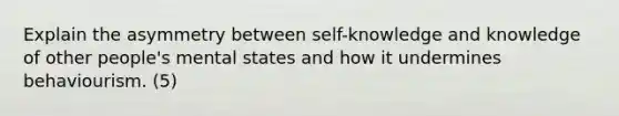 Explain the asymmetry between self-knowledge and knowledge of other people's mental states and how it undermines behaviourism. (5)