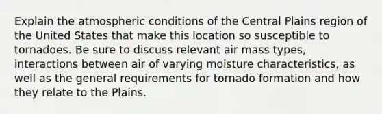 Explain the atmospheric conditions of the Central Plains region of the United States that make this location so susceptible to tornadoes. Be sure to discuss relevant air mass types, interactions between air of varying moisture characteristics, as well as the general requirements for tornado formation and how they relate to the Plains.