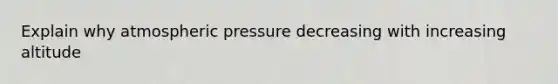 Explain why atmospheric pressure decreasing with increasing altitude