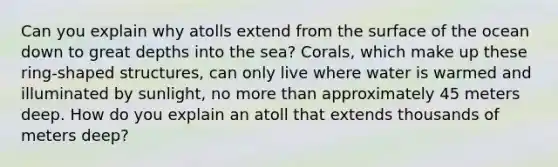 Can you explain why atolls extend from the surface of the ocean down to great depths into the sea? Corals, which make up these ring-shaped structures, can only live where water is warmed and illuminated by sunlight, no <a href='https://www.questionai.com/knowledge/keWHlEPx42-more-than' class='anchor-knowledge'>more than</a> approximately 45 meters deep. How do you explain an atoll that extends thousands of meters deep?