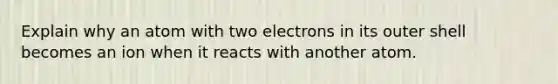 Explain why an atom with two electrons in its outer shell becomes an ion when it reacts with another atom.