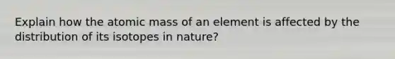 Explain how the atomic mass of an element is affected by the distribution of its isotopes in nature?