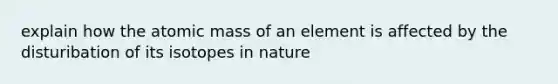 explain how the atomic mass of an element is affected by the disturibation of its isotopes in nature