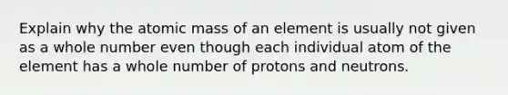 Explain why the atomic mass of an element is usually not given as a whole number even though each individual atom of the element has a whole number of protons and neutrons.