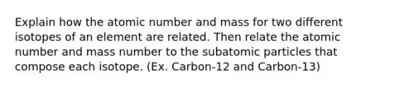 Explain how the atomic number and mass for two different isotopes of an element are related. Then relate the atomic number and mass number to the subatomic particles that compose each isotope. (Ex. Carbon-12 and Carbon-13)