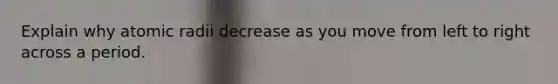 Explain why atomic radii decrease as you move from left to right across a period.