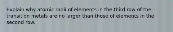 Explain why atomic radii of elements in the third row of the transition metals are no larger than those of elements in the second row.