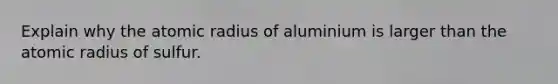 Explain why the atomic radius of aluminium is larger than the atomic radius of sulfur.