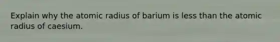 Explain why the atomic radius of barium is less than the atomic radius of caesium.