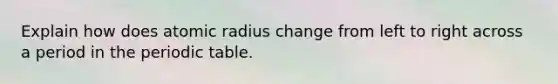 Explain how does atomic radius change from left to right across a period in the periodic table.