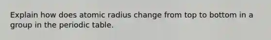 Explain how does atomic radius change from top to bottom in a group in the periodic table.