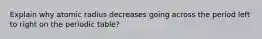 Explain why atomic radius decreases going across the period left to right on the periodic table?