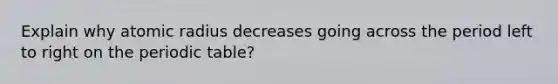 Explain why atomic radius decreases going across the period left to right on the periodic table?