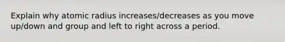 Explain why atomic radius increases/decreases as you move up/down and group and left to right across a period.