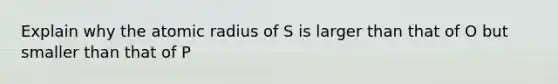 Explain why the atomic radius of S is larger than that of O but smaller than that of P