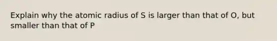 Explain why the atomic radius of S is larger than that of O, but smaller than that of P