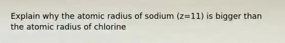 Explain why the atomic radius of sodium (z=11) is bigger than the atomic radius of chlorine