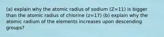 (a) explain why the atomic radius of sodium (Z=11) is bigger than the atomic radius of chlorine (z=17) (b) explain why the atomic radium of the elements increases upon descending groups?