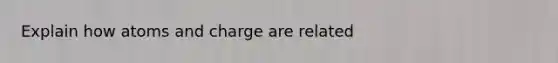 Explain how atoms and charge are related