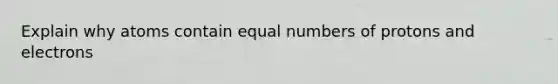 Explain why atoms contain equal numbers of protons and electrons