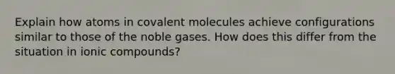 Explain how atoms in covalent molecules achieve configurations similar to those of the noble gases. How does this differ from the situation in ionic compounds?