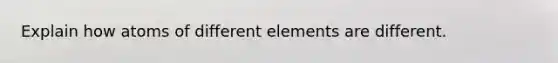 Explain how atoms of different elements are different.