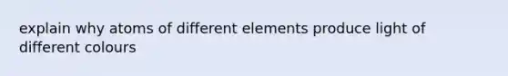 explain why atoms of different elements produce light of different colours