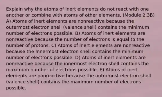 Explain why the atoms of inert elements do not react with one another or combine with atoms of other elements. (Module 2.3B) A) Atoms of inert elements are nonreactive because the outermost electron shell (valence shell) contains the minimum number of electrons possible. B) Atoms of inert elements are nonreactive because the number of electrons is equal to the number of protons. C) Atoms of inert elements are nonreactive because the innermost electron shell contains the minimum number of electrons possible. D) Atoms of inert elements are nonreactive because the innermost electron shell contains the maximum number of electrons possible. E) Atoms of inert elements are nonreactive because the outermost electron shell (valence shell) contains the maximum number of electrons possible.