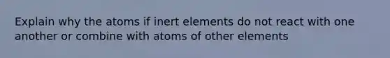 Explain why the atoms if inert elements do not react with one another or combine with atoms of other elements